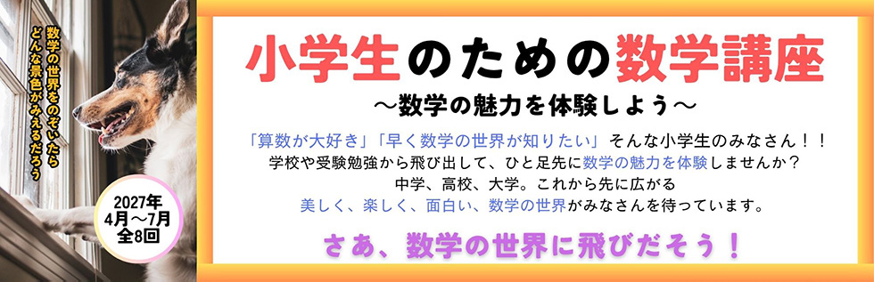 小学生のための数学講座 -数学の魅力を体験しよう- 「算数が大好き」「早く数学の世界が知りたい」そんな小学生のみなさん!!学校や受験勉強から飛び出して、ひと足先に数学の魅力を体験しませんか？中学、高校、大学。これから先に広がる美しく、楽しく、面白い、数学の世界がみなさんを待っています。さあ、数学の世界に飛びだそう! 2027年4月～7月 全8回