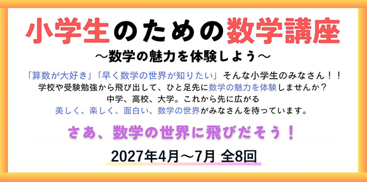 小学生のための数学講座 -数学の魅力を体験しよう- 「算数が大好き」「早く数学の世界が知りたい」そんな小学生のみなさん!!学校や受験勉強から飛び出して、ひと足先に数学の魅力を体験しませんか？中学、高校、大学。これから先に広がる美しく、楽しく、面白い、数学の世界がみなさんを待っています。さあ、数学の世界に飛びだそう! 2027年4月～7月 全8回