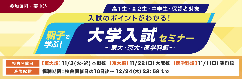 親子で学ぶ！大学入試セミナー～東大・京大・医学科編～ 入試のポイントがわかる！ 高1生・高2生・中学生・保護者対象 参加無料・要申込 校舎開催日【東大編】11月3日（火・祝）本郷校【京大編】11月22日（日）大阪校【医学科編】11月1日（日）麹町校 映像配信 視聴期間：校舎開催日の10日後～12月24日（木）23：59まで