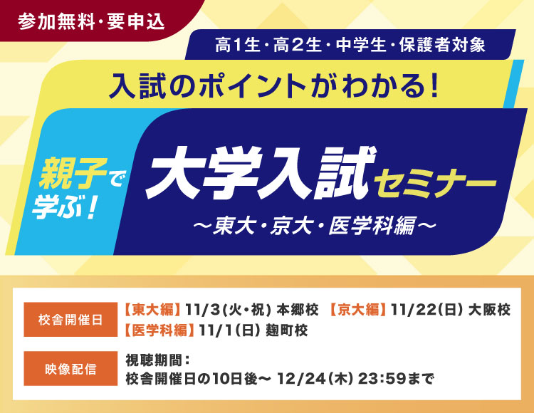 親子で学ぶ！大学入試セミナー～東大・京大・医学科編～ 入試のポイントがわかる！ 高1生・高2生・中学生・保護者対象 参加無料・要申込 校舎開催日【東大編】11月3日（火・祝）本郷校【京大編】11月22日（日）大阪校【医学科編】11月1日（日）麹町校 映像配信 視聴期間：校舎開催日の10日後～12月24日（木）23：59まで
