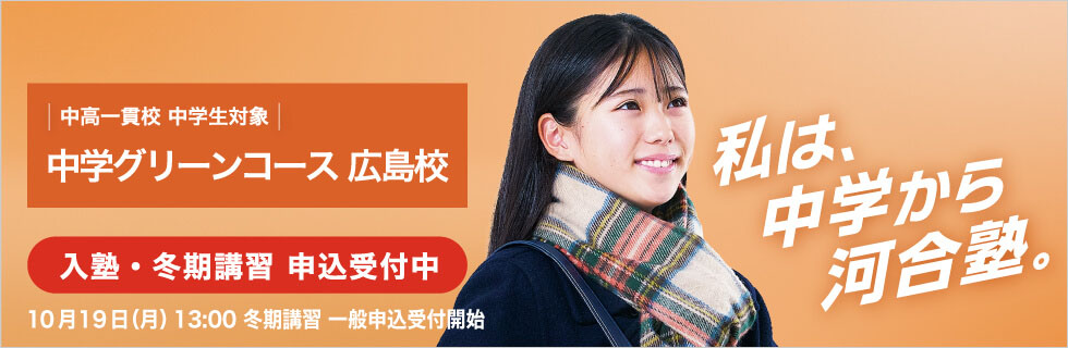 中高一貫校 中学生対象 中学グリーンコース 広島校　入塾・冬期講習申込受付中　10月19日（月）13：00冬期講習一般申込受付開始　私は、中学から河合塾。