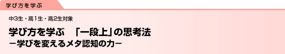 学び方を学ぶ　「一段上」の思考法　−学びを変えるメタ認知の力−　中3生・高1生・高2生対象