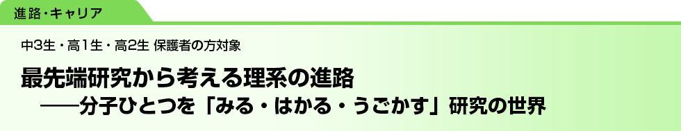最先端研究から考える理系の進路　――分子ひとつを「みる・はかる・うごかす」研究の世界　中3生・高1生・高2生 保護者の方対象