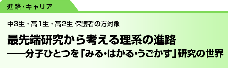 最先端研究から考える理系の進路　――分子ひとつを「みる・はかる・うごかす」研究の世界　中3生・高1生・高2生 保護者の方対象