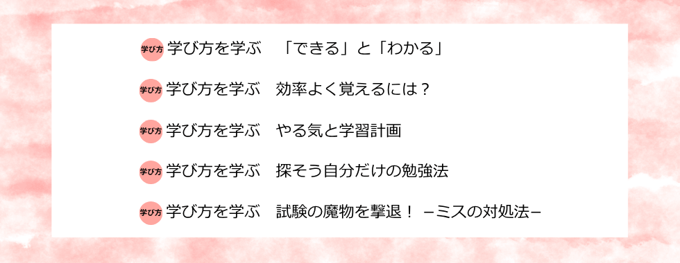 学び方を学ぶ 「できる」と「わかる」 学び方を学ぶ 効率よく覚えるには？ 学び方を学ぶ やる気と学習計画 学び方を学ぶ 探そう自分だけの勉強法 学び方を学ぶ 試験の魔物を撃退！－ミスの対処法－