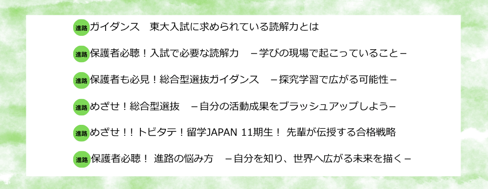 ガイダンス 東大入試に求められている読解力とは 保護者必聴！入試で必要な読解力ー学びの現場で起こっていることー 保護者も必見！総合型選抜ガイダンスー探究学習で広がる可能性ー めざせ！総合型選抜ー自分の活動成果をブラッシュアップしようー めざせ！！トビタテ！留学JAPAN11期生！先輩が伝授する合格戦略 保護者必聴！進路の悩み方ー自分を知り、世界へ広がる未来を描くー