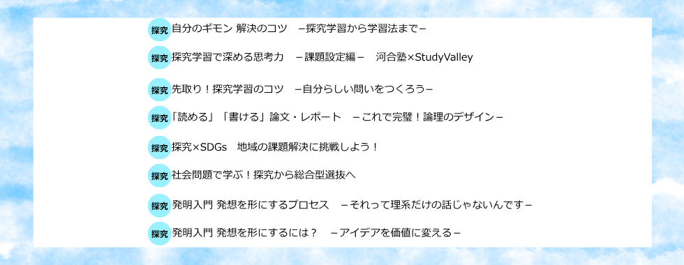 自分のギモン 解決のコツー探究学習から学習法までー 探究学習で深める思考力ー課題設定編ー河合塾×StudyValley 先取り！探究学習のコツー自分らしい問いをつくろうー 「読める」「書ける」論文・レポートーこれで完璧！論理のデザインー 探究×SDGs 地域の課題解決に挑戦しよう！ 社会問題で学ぶ！探究から総合型選抜へ 発明入門 発想を形にするプロセスーそれって理系だけの話じゃないんですー 発明入門 発想を形にするには？ーアイデアを価値に変えるー