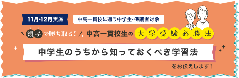 11月・12月実施 中高一貫校に通う中学生・保護者対象 親子で勝ち取る！中高一貫校生の大学受験必勝法 中学生のうちから知っておくべき学習法をお伝えします！