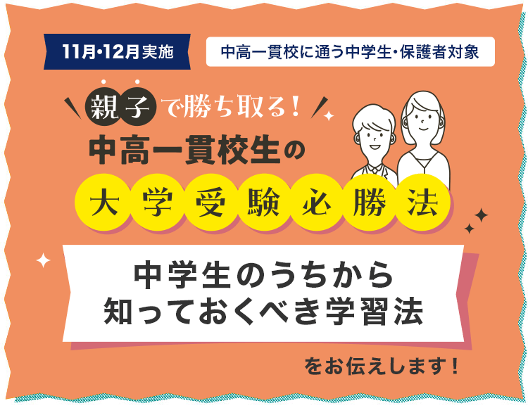 11月・12月実施 中高一貫校に通う中学生・保護者対象 親子で勝ち取る！中高一貫校生の大学受験必勝法 中学生のうちから知っておくべき学習法をお伝えします！