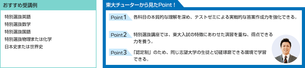 おすすめ受講例 特別選抜英語 特別選抜数学 特別選抜国語 特別選抜物理または化学 日本史または世界史 東大チューターから見たPoint！ Point1 各科目の本質的な理解を深め、テストゼミによる実戦的な答案作成力を強化できる。 Point2 特別選抜講座では、東大入試の特徴にあわせた演習を重ね、得点できる力を養う。 Point3 「認定制」のため、同じ志望大学の生徒と切磋琢磨できる環境で学習できる。