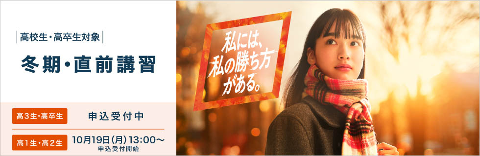高校生・高卒生対象 冬期・直前講習 高3生・高卒生 申込受付中 高1生・高2生 10月19日（月） 13：00～申込受付開始 私には、私の勝ち方がある。