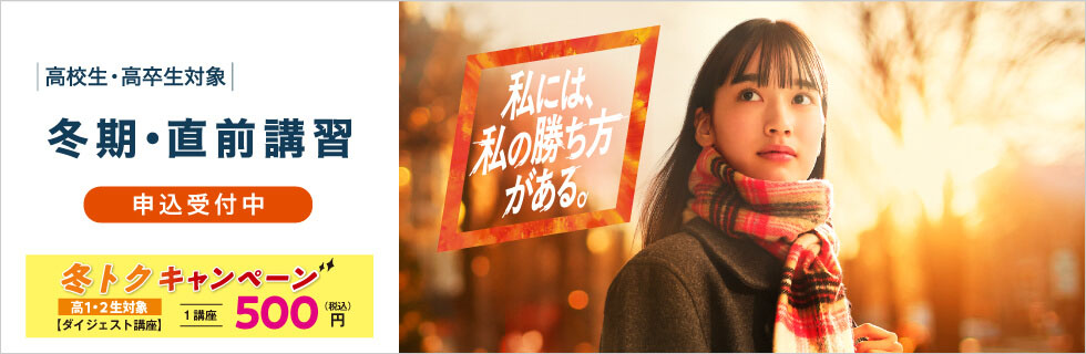 高校生・高卒生対象 冬期・直前講習 申込受付中 冬トクキャンペーン（高1・2生対象）【ダイジェスト講座】1講座500円（税込） 私には、私の勝ち方がある。