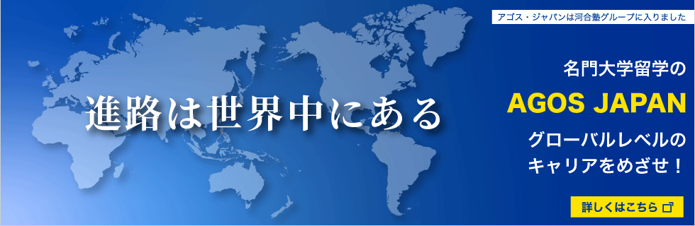 進路は世界中にある 名門大学留学のAGOS JAPAN グローバルレベルのキャリアをめざせ！ アゴス・ジャパンは河合塾グループに入りました 詳しくはこちらから