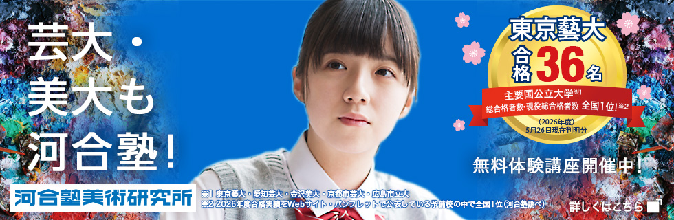 芸大・美大も河合塾！ 河合塾美術研究所 東京藝大合格36名 主要国公立大学※1 総合格者数・現役総合格者数全国1位！※2 （2026年度）5月26日現在判明分 ※1東京藝大・愛知芸大・金沢美大・京都市芸大・広島市立大 ※2 2026年度合格実績をWebサイト・パンフレットで公表している予備校の中で全国1位（河合塾調べ） 無料体験講座開催中！ 詳しくはこちら