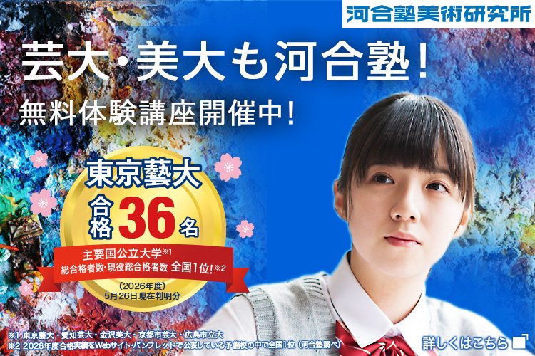 河合塾美術研究所 芸大・美大も河合塾！ 無料体験講座開催中！ 東京藝大合格36名 主要国公立大学※1 総合格者数・現役総合格者数全国1位！※2 （2026年度）5月26日現在判明分 ※1東京藝大・愛知芸大・金沢美大・京都市芸大・広島市立大 ※2 2026年度合格実績をWebサイト・パンフレットで公表している予備校の中で全国1位（河合塾調べ） 詳しくはこちら