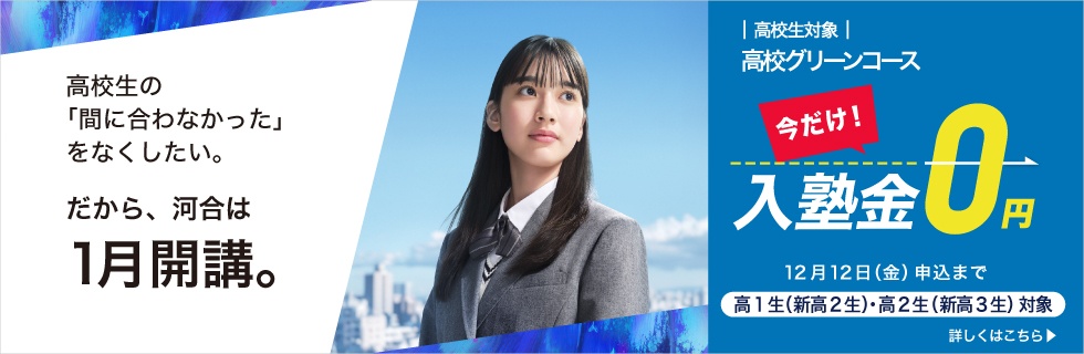 高校生対象 高校グリーンコース 高校生の「間に合わなかった」をなくしたい。 だから、河合は1月開講。 今だけ入塾金0円 高1生（新高2生）・高2生（新高3生）対象 2025年12月12日（金）申込まで 詳しくはこちら