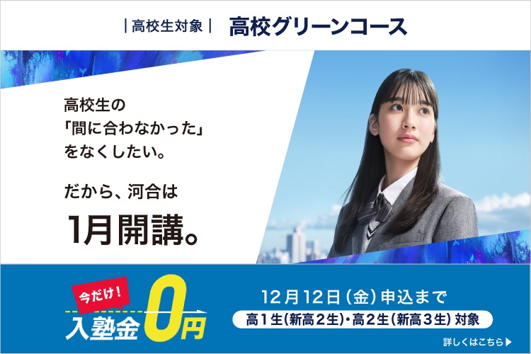 高校生対象 高校グリーンコース 高校生の「間に合わなかった」をなくしたい。 だから、河合は1月開講。 今だけ入塾金0円 高1生（新高2生）・高2生（新高3生）対象 2025年12月12日（金）申込まで 詳しくはこちら