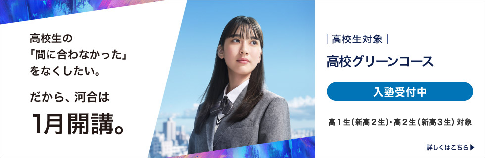 高校生対象 高校グリーンコース 高校生の「間に合わなかった」をなくしたい。 だから、河合は1月開講。 入塾受付中 高1生（新高2生）・高2生（新高3生）対象 詳しくはこちら