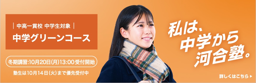 中高一貫校 中学生対象 中学グリーンコース 冬期講習：10月20日（日）13:00受付開始 塾生は10月14日（火）まで優先申込受付中 私は、中学から河合塾。 詳しくはこちら