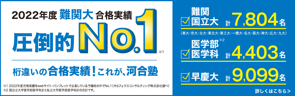 2022年度難関大合格実績 圧倒的No.1（※1）。桁違いの合格実績！これが、河合塾。難関国立大（東大・京大・北大・東北大・一橋大・名大・阪大・神大・広大・九大）計7,804名。医学部医学科 計4,403名（※2）。早慶大 計9,099名。※1：2022年度合格実績をwebサイト・パンフレットで公表している予備校の中でNo.1（オルフェウスコンサルティング株式会社調べ）※2：国公立大学医学部医学科計と私立大学医学部医学科計の合計です。 詳しくはこちら