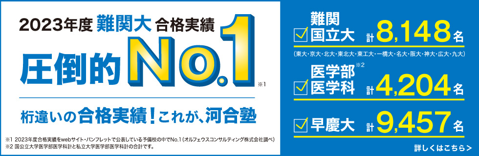 2023年度難関大合格実績 圧倒的No.1（※1）。桁違いの合格実績！これが、河合塾。難関国立大（東大・京大・北大・東北大・東工大・一橋大・名大・阪大・神大・広大・九大）計8,148名。医学部医学科 計4,204名（※2）。早慶大 計9,457名。※1：2023年度合格実績をwebサイト・パンフレットで公表している予備校の中でNo.1（オルフェウスコンサルティング株式会社調べ）※2：国公立大学医学部医学科計と私立大学医学部医学科計の合計です。 詳しくはこちら