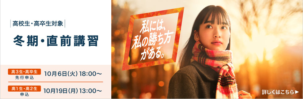 高校生・高卒生対象 冬期・直前講習 高3生・高卒生 先行申込 10月6日（火）18：00から 高1生・高2生 申込 10月19日（月）13：00から 私には、私の勝ち方がある。 詳しくはこちら