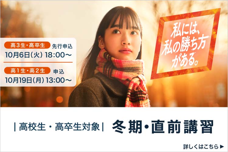 高校生・高卒生対象 冬期・直前講習 高3生・高卒生 先行申込 10月6日（火）18：00から 高1生・高2生 申込 10月19日（月）13：00から 私には、私の勝ち方がある。 詳しくはこちら