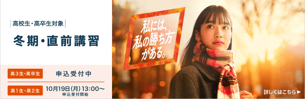 高校生・高卒生対象 冬期・直前講習 高3生・高卒生 申込受付中 高1生・高2生 10月19日（月）13：00から申込受付開始 私には、私の勝ち方がある。 詳しくはこちら