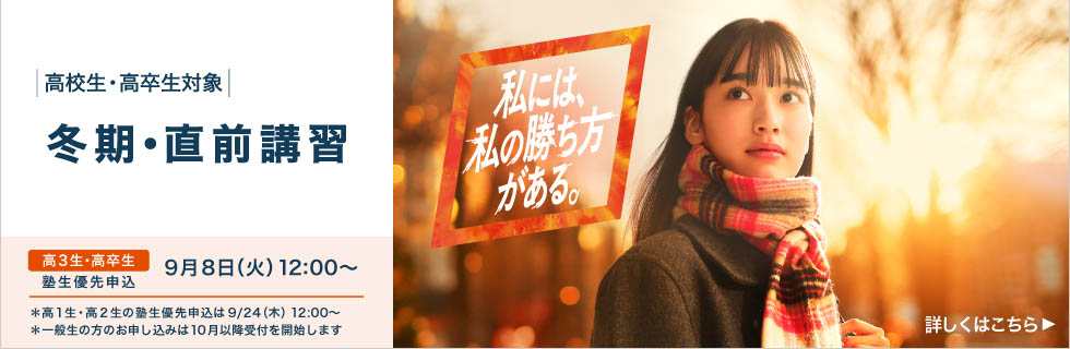 高校生・高卒生対象 冬期・直前講習 高3生・高卒生 塾生優先申込 9月8日（火）12：00から 私には、私の勝ち方がある。 ＊高1生・高2生の塾生優先申込は9月24日（木） 12：00から *一般生の方のお申し込みは10月以降受付を開始します 詳しくはこちら