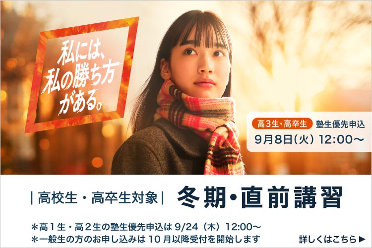 私には、私の勝ち方がある。 高3生・高卒生 塾生優先申込 9月8日（火）12：00から 高校生・高卒生対象 冬期・直前講習 ＊高1生・高2生の塾生優先申込は9月24日（木） 12：00から *一般生の方のお申し込みは10月以降受付を開始します 詳しくはこちら