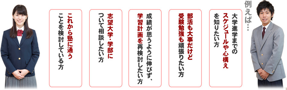大学進学までのスケジュールや心構えを知りたい方、部活も大事だけど受験勉強も頑張りたい方、成績が思うように伸びず学習計画を再検討したい方、志望大学・学部について相談したい方、これから塾に通うことを検討している方