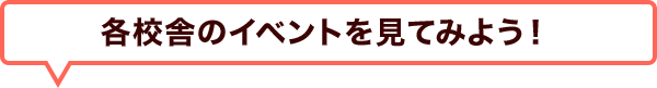 各校舎のイベントを 見てみよう！