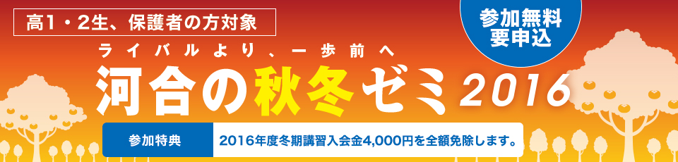 高1・2生、保護者対象 ライバルより、一歩前へ 河合の秋冬ゼミ2016 参加無料 要申込 参加特典 2016年度冬期講習入会金4,000円を全額免除します。