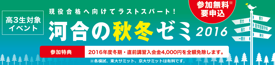高3生対象イベント 現役合格へ向けてラストスパート！河合の秋冬ゼミ2016 　参加無料※ 要申込 参加特典 2016年度冬期・直前講習入会金4,000円を全額免除します。※各模試、東大サミット、京大サミットは有料です。