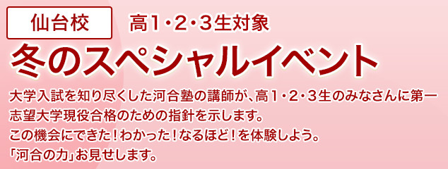 仙台校 高1・2・3生対象 冬のスペシャルイベント 大学入試を知り尽くした河合塾の講師が、高1・2・3生のみなさんに第一志望大学現役合格のための指針を示します。