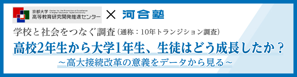 京都大学高等教育研究開発推進センター×河合塾 学校と社会をつなぐ調査（通称：10年トランジション調査） 高校2年生から大学1年生、生徒はどう成長したか？ ～高大接続改革の意義をデータから見る～